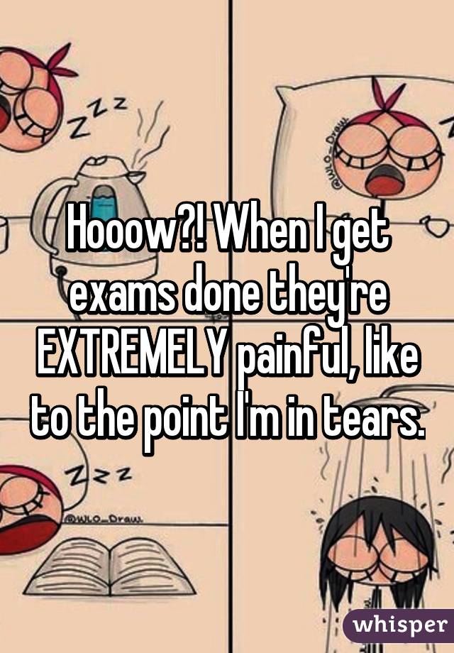 Hooow?! When I get exams done they're EXTREMELY painful, like to the point I'm in tears.