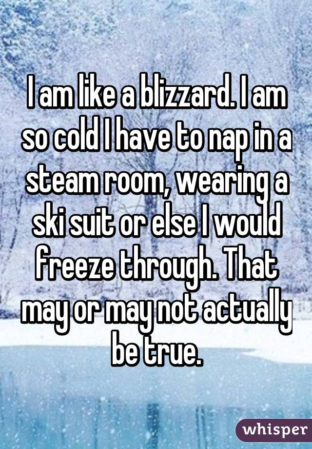 I am like a blizzard. I am so cold I have to nap in a steam room, wearing a ski suit or else I would freeze through. That may or may not actually be true.