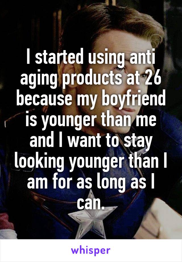 I started using anti aging products at 26 because my boyfriend is younger than me and I want to stay looking younger than I am for as long as I can.