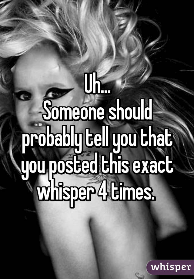 Uh...
Someone should probably tell you that you posted this exact whisper 4 times. 