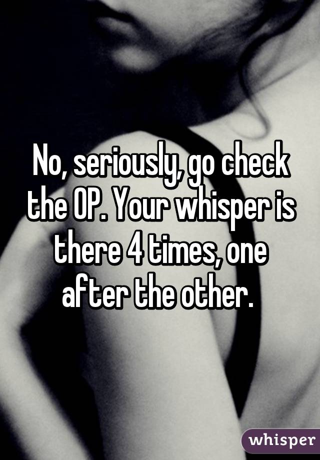 No, seriously, go check the OP. Your whisper is there 4 times, one after the other. 