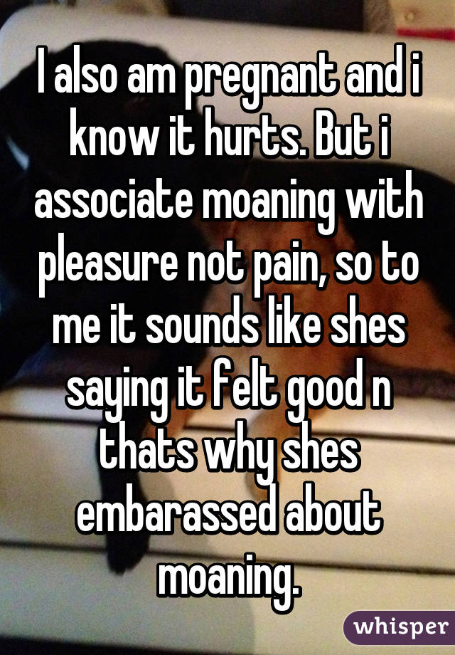 I also am pregnant and i know it hurts. But i associate moaning with pleasure not pain, so to me it sounds like shes saying it felt good n thats why shes embarassed about moaning.