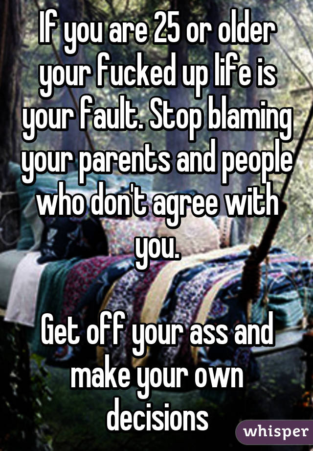 If you are 25 or older your fucked up life is your fault. Stop blaming your parents and people who don't agree with you.

Get off your ass and make your own decisions