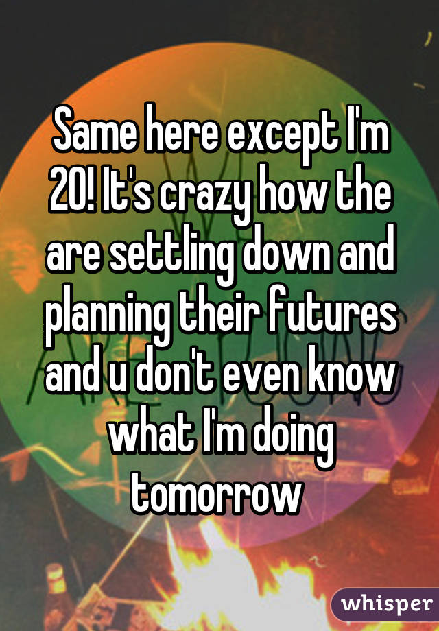 Same here except I'm 20! It's crazy how the are settling down and planning their futures and u don't even know what I'm doing tomorrow 