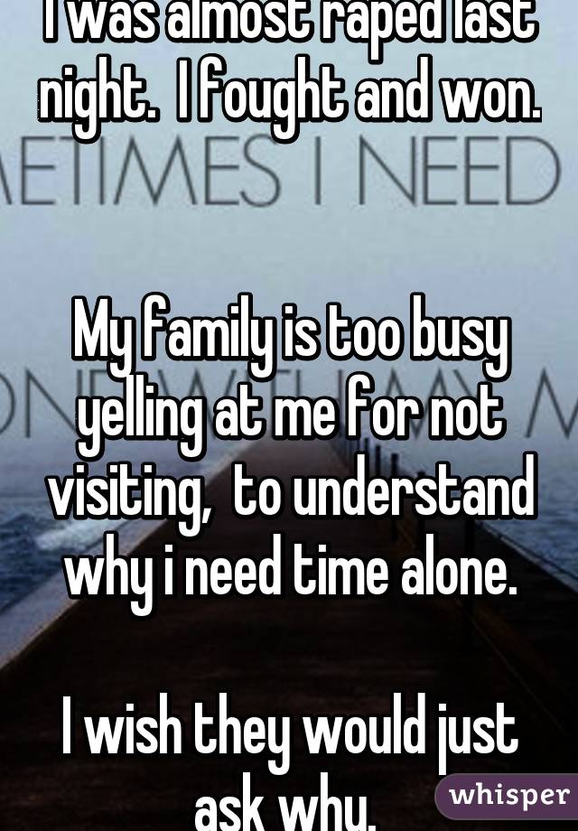 I was almost raped last night.  I fought and won.  

My family is too busy yelling at me for not visiting,  to understand why i need time alone.

I wish they would just ask why. 