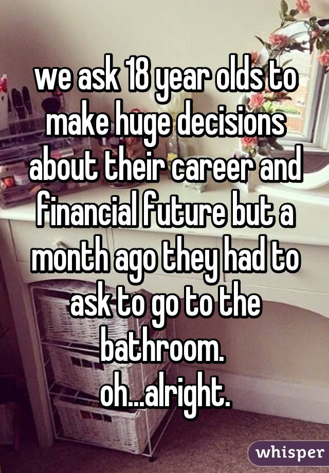 we ask 18 year olds to make huge decisions about their career and financial future but a month ago they had to ask to go to the bathroom. 
oh...alright.