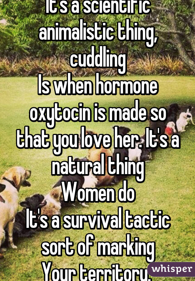 It's a scientific animalistic thing, cuddling
Is when hormone oxytocin is made so that you love her. It's a natural thing
Women do
It's a survival tactic sort of marking
Your territory. 