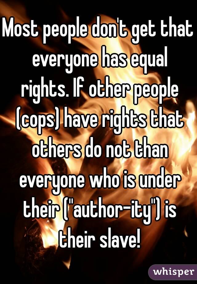 Most people don't get that everyone has equal rights. If other people (cops) have rights that others do not than everyone who is under their ("author-ity") is their slave!