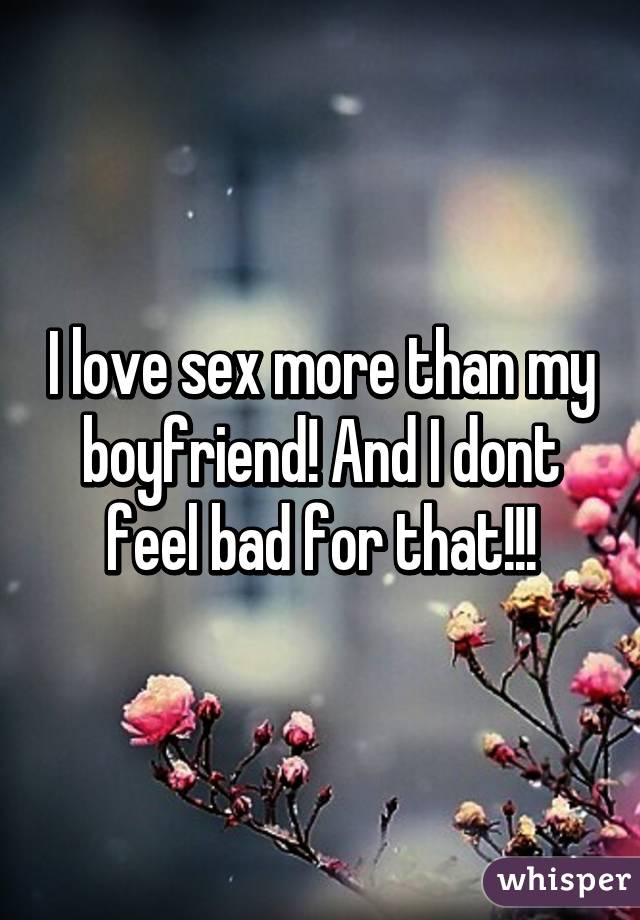 I love sex more than my boyfriend! And I dont feel bad for that!!!