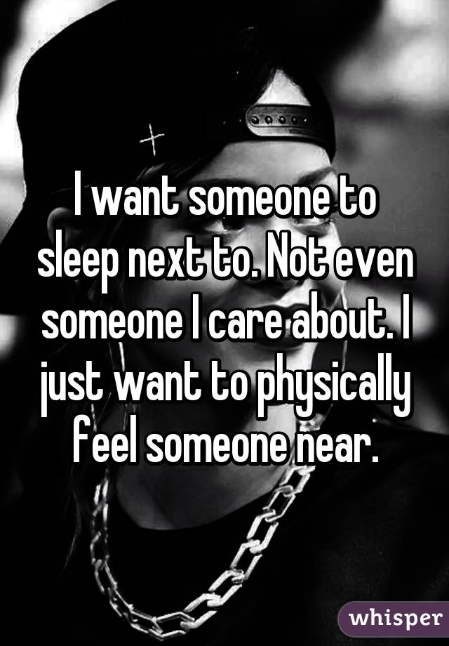 I want someone to sleep next to. Not even someone I care about. I just want to physically feel someone near.