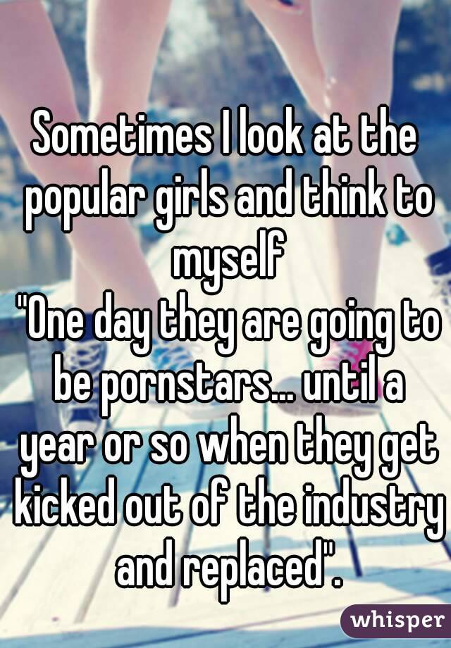 Sometimes I look at the popular girls and think to myself
 "One day they are going to be pornstars... until a year or so when they get kicked out of the industry and replaced".