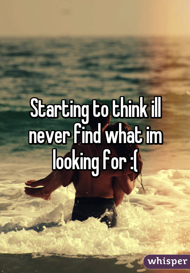 Starting to think ill never find what im looking for :(