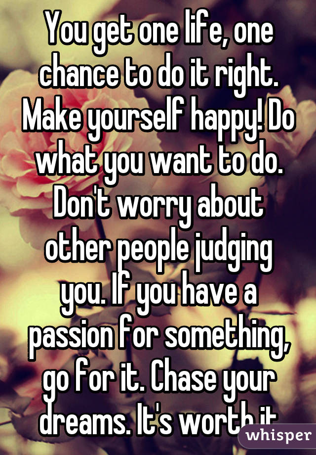 You get one life, one chance to do it right. Make yourself happy! Do what you want to do. Don't worry about other people judging you. If you have a passion for something, go for it. Chase your dreams. It's worth it