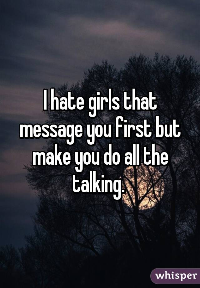 I hate girls that message you first but make you do all the talking. 