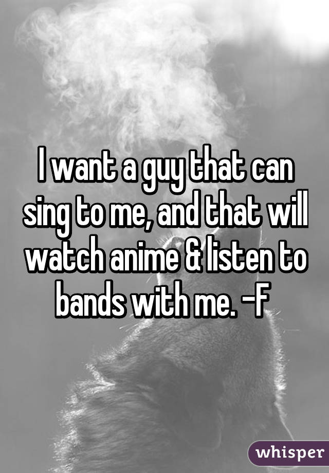 I want a guy that can sing to me, and that will watch anime & listen to bands with me. -F 