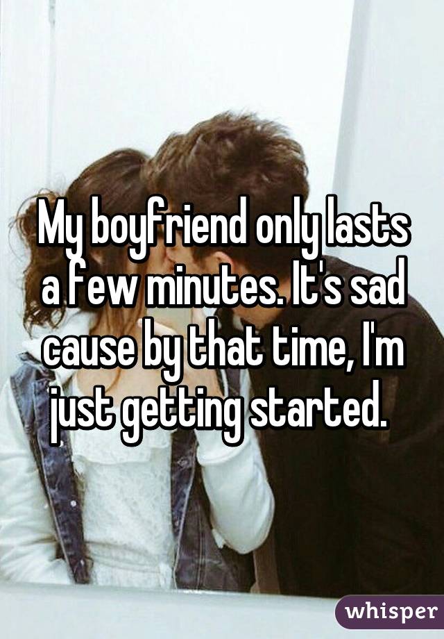 My boyfriend only lasts a few minutes. It's sad cause by that time, I'm just getting started. 