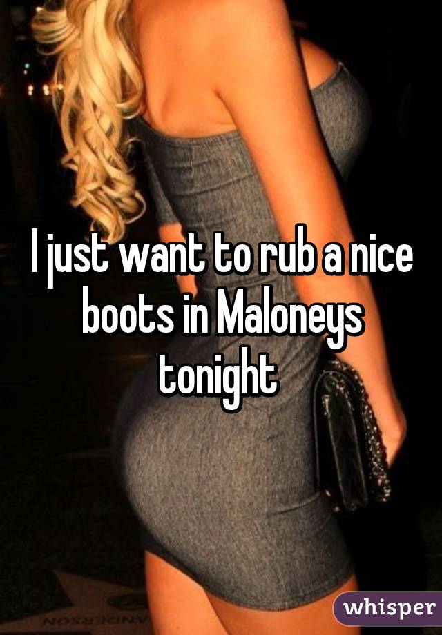 I just want to rub a nice boots in Maloneys tonight 