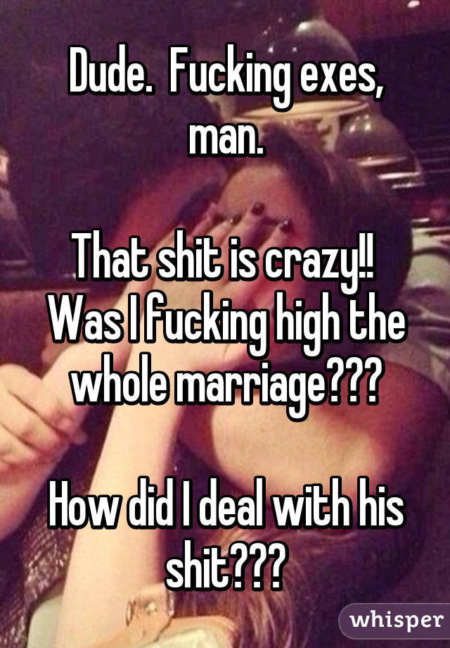 Dude.  Fucking exes, man.

That shit is crazy!!  Was I fucking high the whole marriage???

How did I deal with his shit???