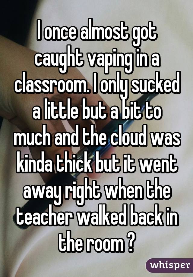 I once almost got caught vaping in a classroom. I only sucked a little but a bit to much and the cloud was kinda thick but it went away right when the teacher walked back in the room 😨