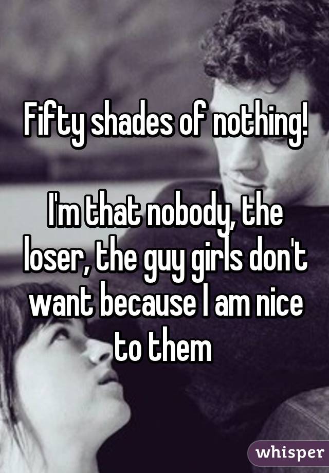 Fifty shades of nothing!

I'm that nobody, the loser, the guy girls don't want because I am nice to them 