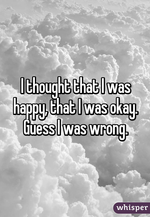 I thought that I was happy, that I was okay. Guess I was wrong.