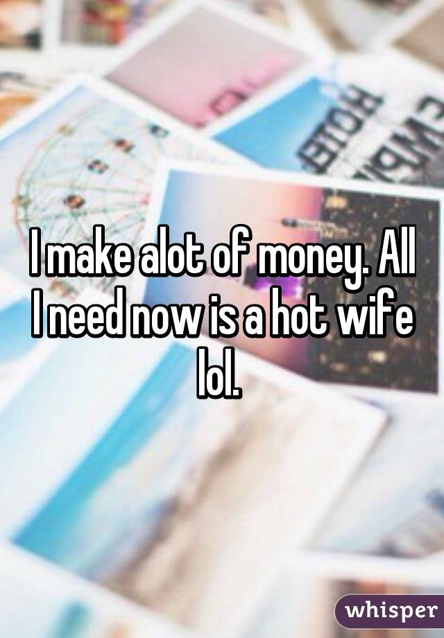 I make alot of money. All I need now is a hot wife lol. 