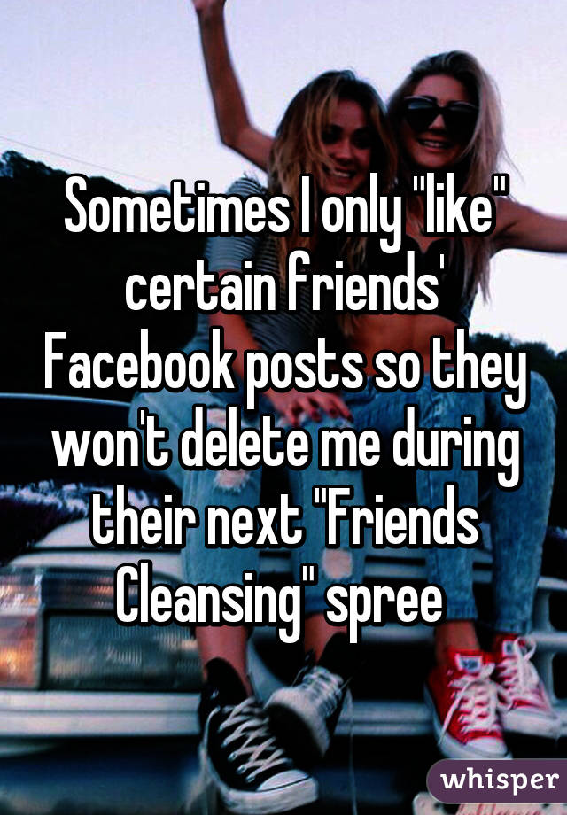 Sometimes I only "like" certain friends' Facebook posts so they won't delete me during their next "Friends Cleansing" spree 