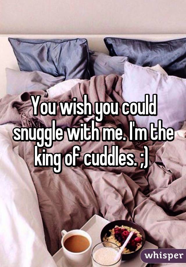 You wish you could snuggle with me. I'm the king of cuddles. ;) 