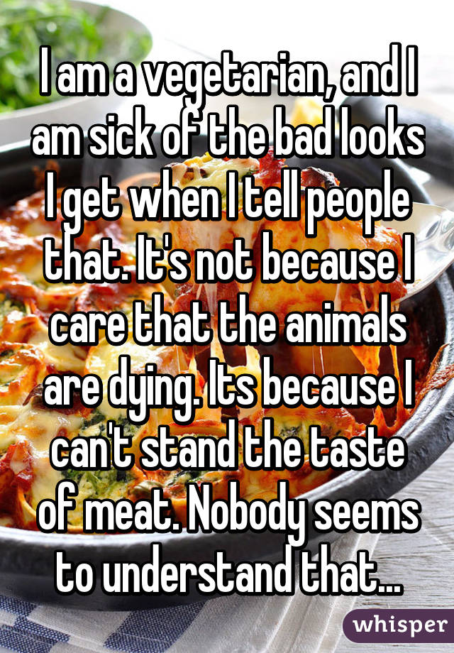I am a vegetarian, and I am sick of the bad looks I get when I tell people that. It's not because I care that the animals are dying. Its because I can't stand the taste of meat. Nobody seems to understand that...