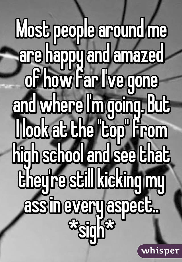 Most people around me are happy and amazed of how far I've gone and where I'm going. But I look at the "top" from high school and see that they're still kicking my ass in every aspect.. *sigh*