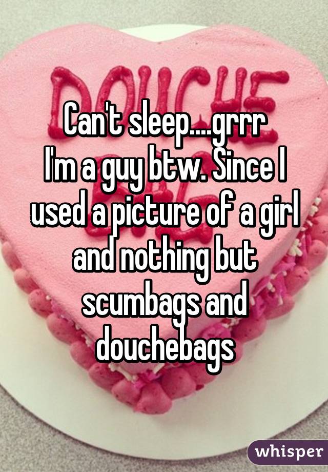 Can't sleep....grrr
I'm a guy btw. Since I used a picture of a girl and nothing but scumbags and douchebags