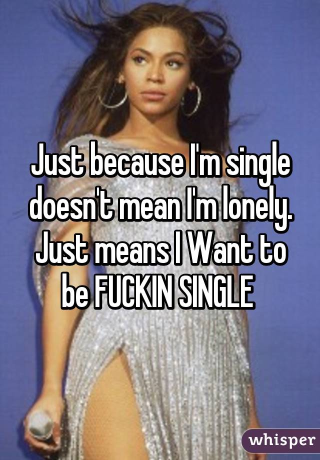 Just because I'm single doesn't mean I'm lonely. Just means I Want to be FUCKIN SINGLE 