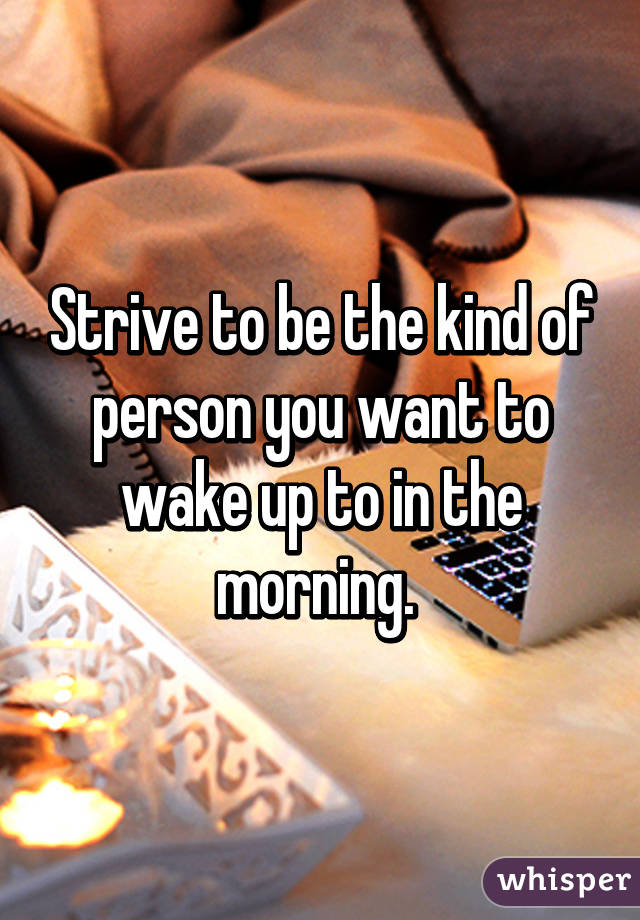 Strive to be the kind of person you want to wake up to in the morning. 