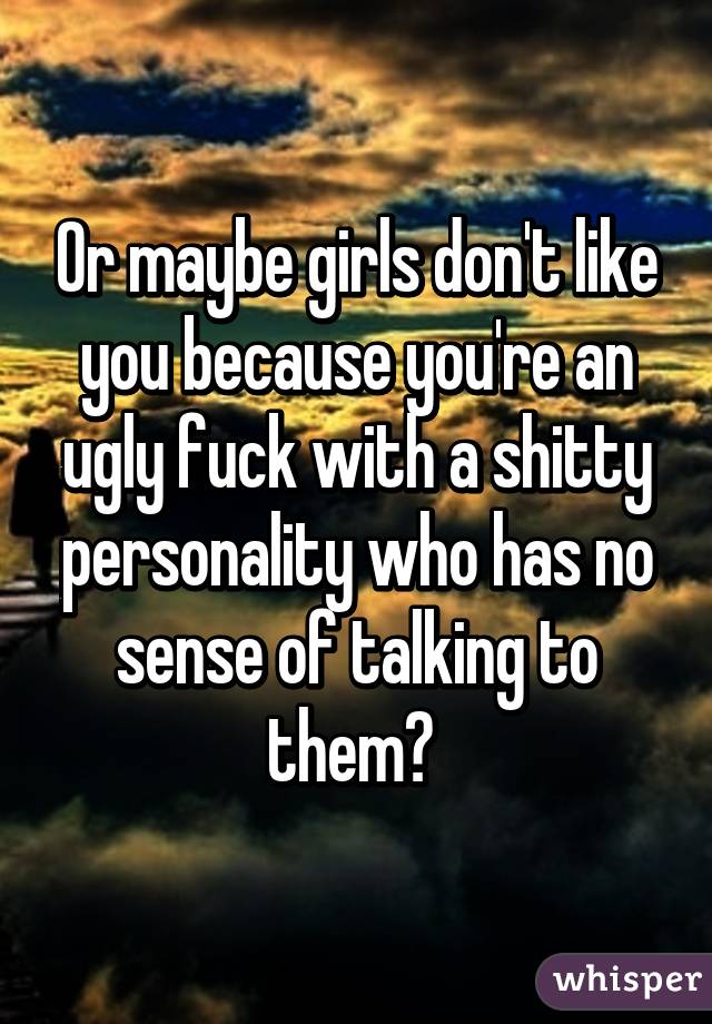 Or maybe girls don't like you because you're an ugly fuck with a shitty personality who has no sense of talking to them? 