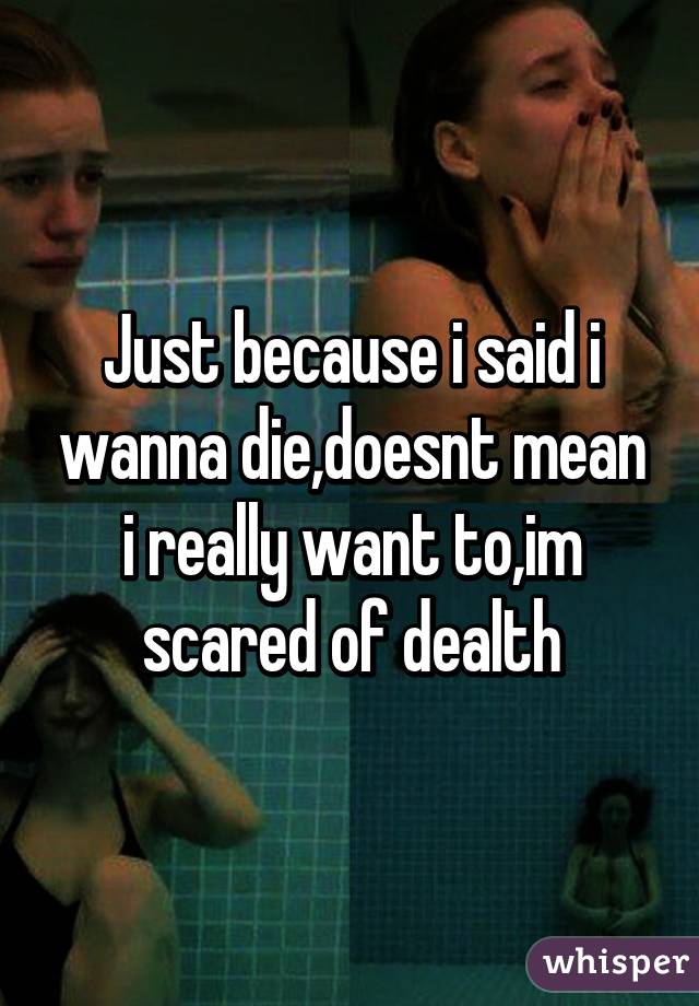 Just because i said i wanna die,doesnt mean i really want to,im scared of dealth