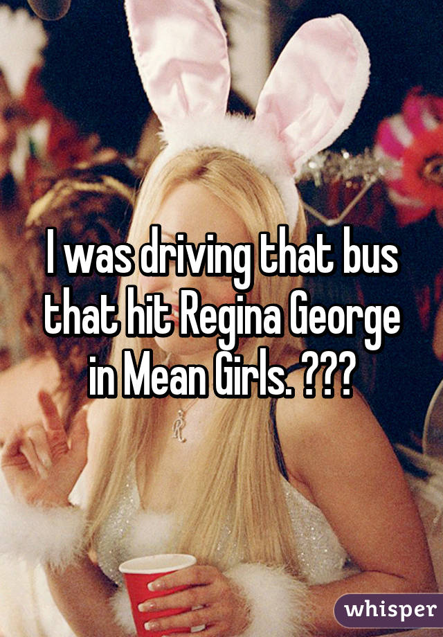 I was driving that bus that hit Regina George in Mean Girls. 😂😂😂