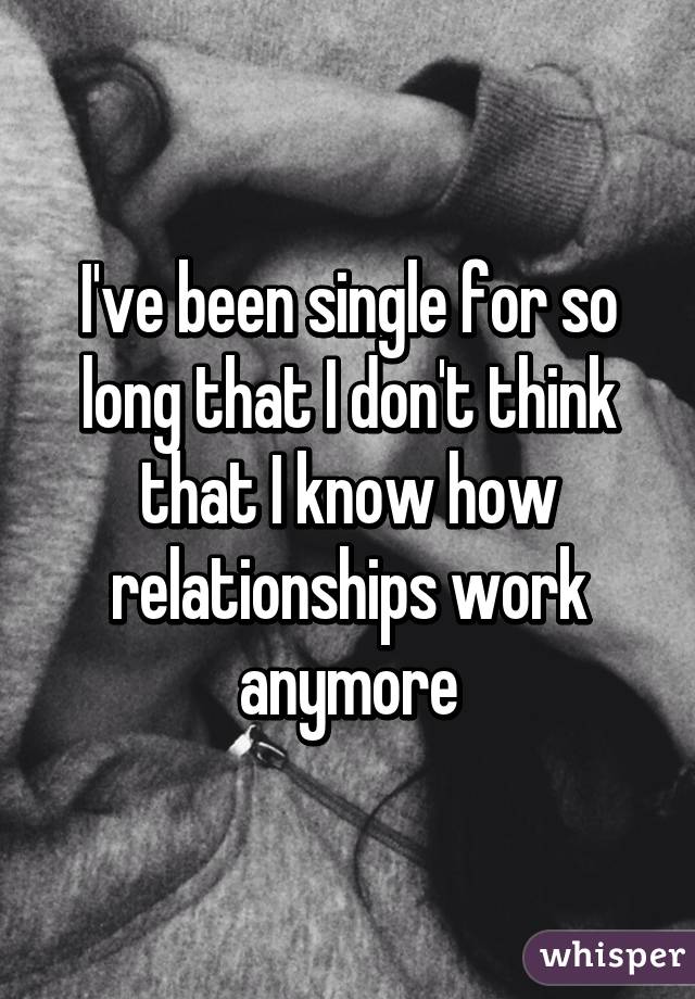 I've been single for so long that I don't think that I know how relationships work anymore