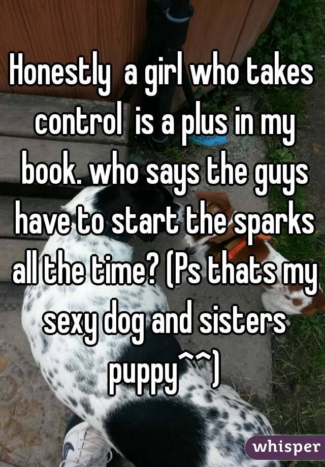 Honestly  a girl who takes control  is a plus in my book. who says the guys have to start the sparks all the time? (Ps thats my sexy dog and sisters puppy^^)