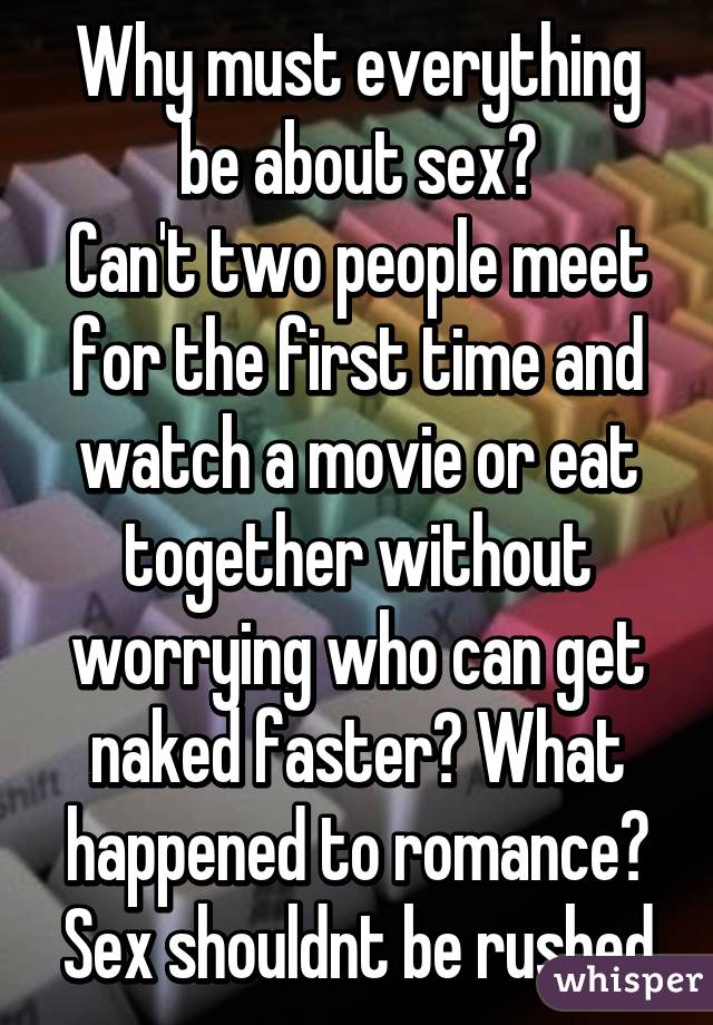 Why must everything be about sex?
Can't two people meet for the first time and watch a movie or eat together without worrying who can get naked faster? What happened to romance? Sex shouldnt be rushed