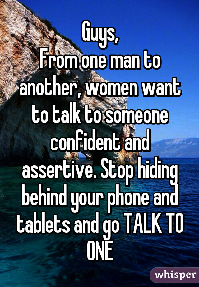 Guys,
From one man to another, women want to talk to someone confident and assertive. Stop hiding behind your phone and tablets and go TALK TO ONE
