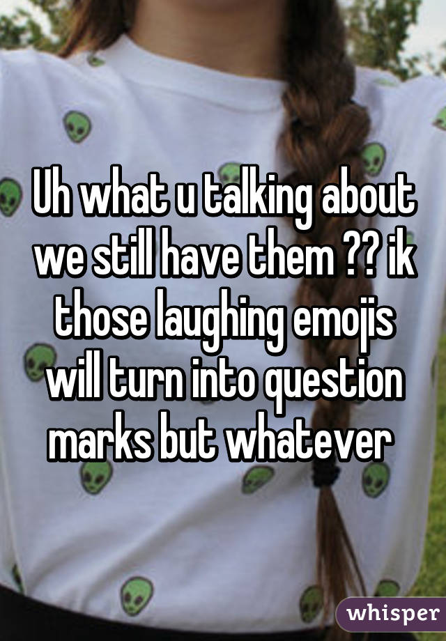 Uh what u talking about we still have them 😂😂 ik those laughing emojis will turn into question marks but whatever 