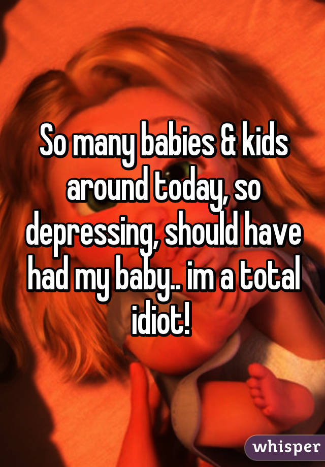 So many babies & kids around today, so depressing, should have had my baby.. im a total idiot! 