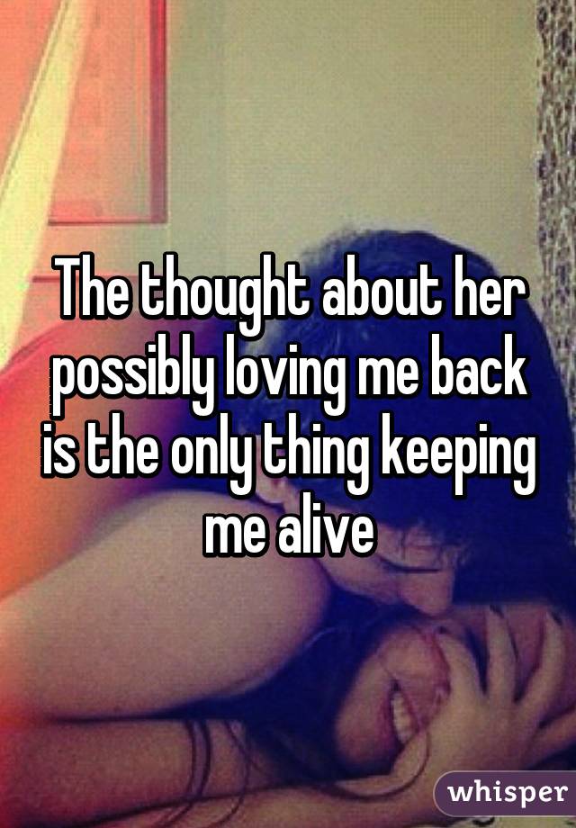 The thought about her possibly loving me back is the only thing keeping me alive
