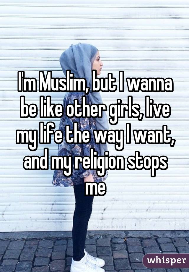 I'm Muslim, but I wanna be like other girls, live my life the way I want, and my religion stops me