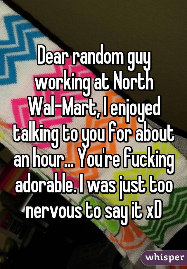 Dear random guy working at North Wal-Mart, I enjoyed talking to you for about an hour... You're fucking adorable. I was just too nervous to say it xD