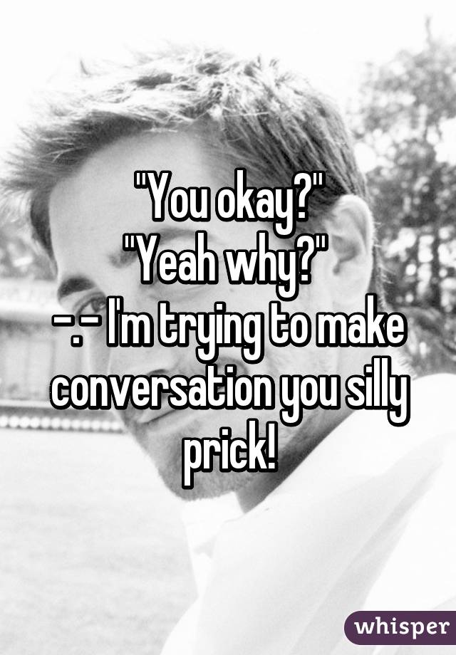 "You okay?"
"Yeah why?" 
-.- I'm trying to make conversation you silly prick!