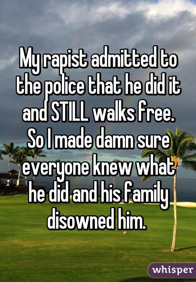 My rapist admitted to the police that he did it and STILL walks free. So I made damn sure everyone knew what he did and his family disowned him. 