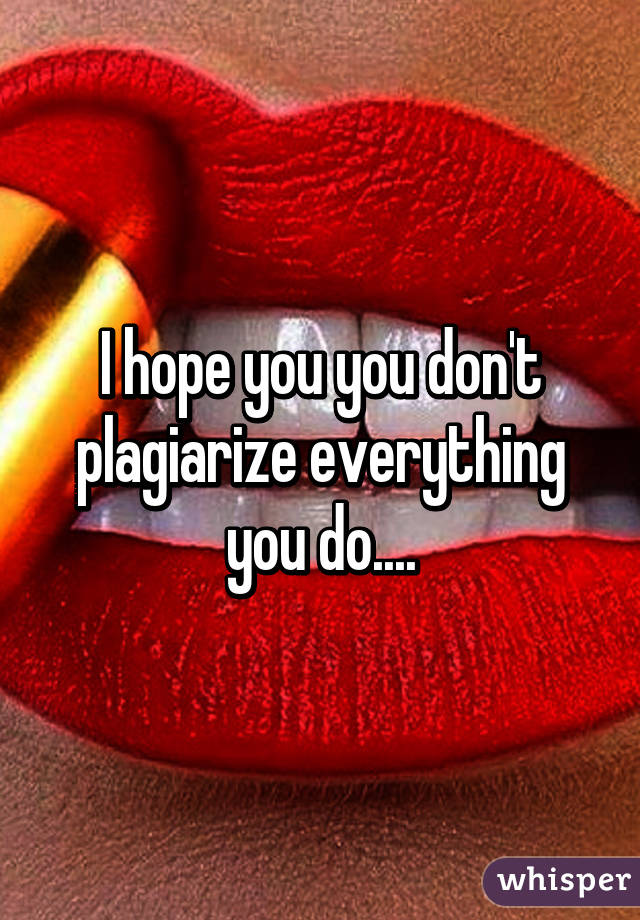 I hope you you don't plagiarize everything you do....