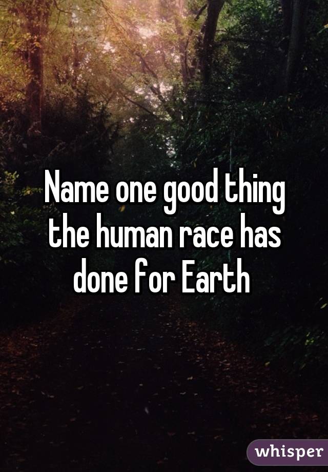 Name one good thing the human race has done for Earth 