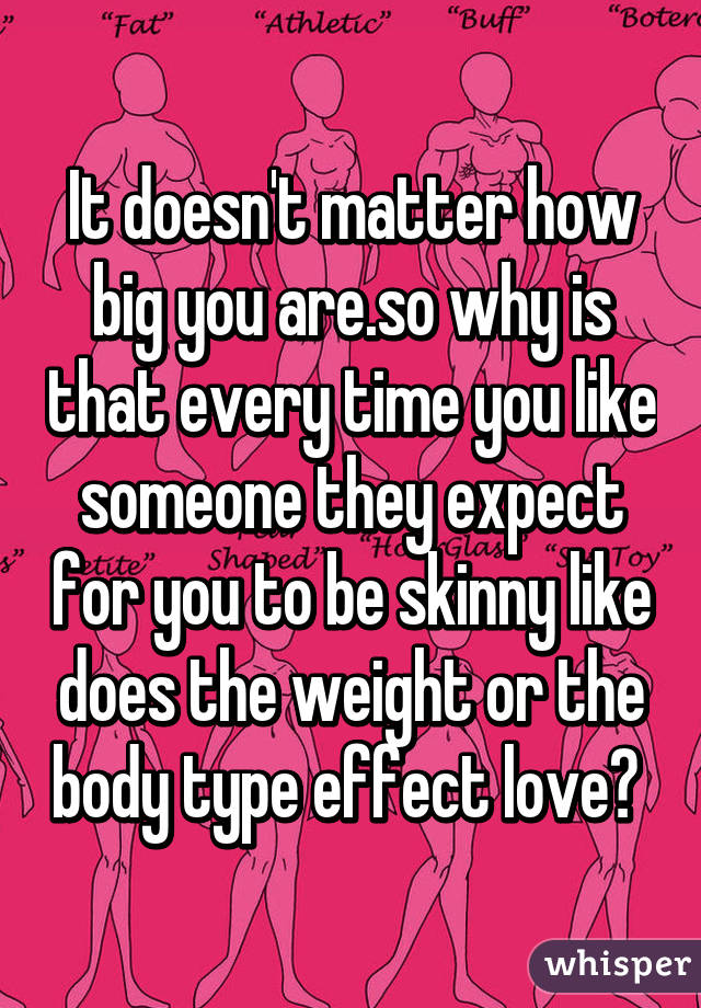 It doesn't matter how big you are.so why is that every time you like someone they expect for you to be skinny like does the weight or the body type effect love? 